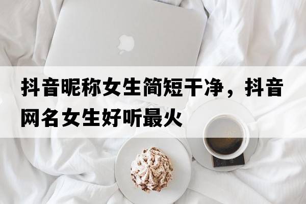 抖音昵稱(chēng)女生簡(jiǎn)短干凈，抖音網(wǎng)名女生好聽(tīng)最火
