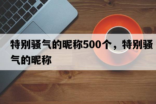 特別騷氣的昵稱(chēng)500個(gè)，特別騷氣的昵稱(chēng)