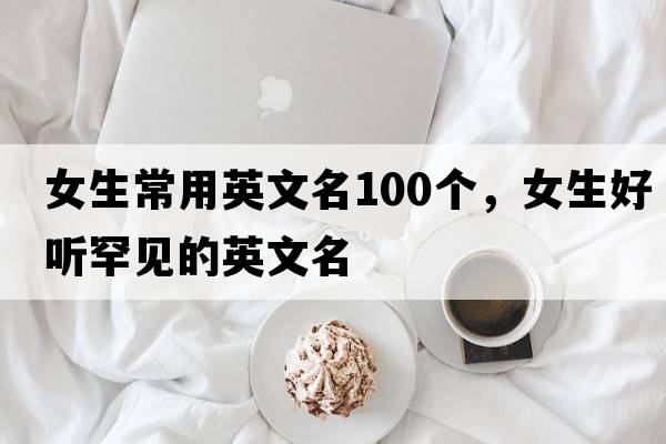 女生常用英文名100個(gè)，女生好聽(tīng)罕見(jiàn)的英文名