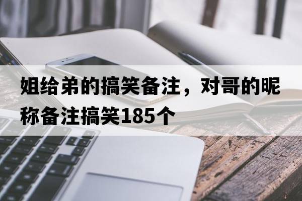姐給弟的搞笑備注，對哥的昵稱(chēng)備注搞笑185個(gè)