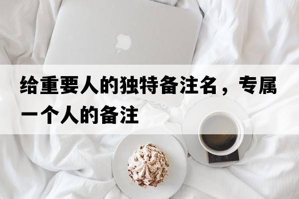 給重要人的獨特備注名，專(zhuān)屬一個(gè)人的備注