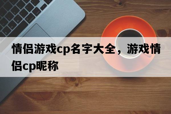 情侶游戲cp名字大全，游戲情侶cp昵稱(chēng)