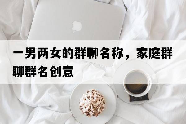一男兩女的群聊名稱(chēng)，家庭群聊群名創(chuàng  )意