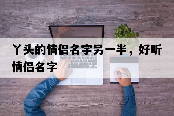 丫頭的情侶名字另一半，好聽(tīng)情侶名字