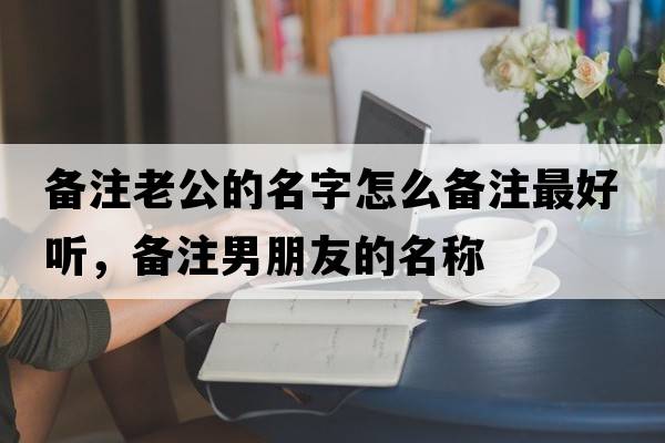 備注老公的名字怎么備注最好聽(tīng)，備注男朋友的名稱(chēng)