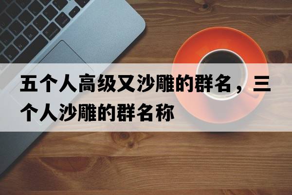 五個(gè)人高級又沙雕的群名，三個(gè)人沙雕的群名稱(chēng)