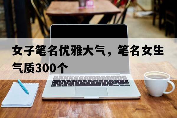 女子筆名優(yōu)雅大氣，筆名女生氣質(zhì)300個(gè)