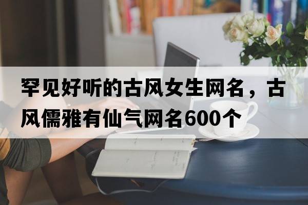 罕見(jiàn)好聽(tīng)的古風(fēng)女生網(wǎng)名，古風(fēng)儒雅有仙氣網(wǎng)名600個(gè)