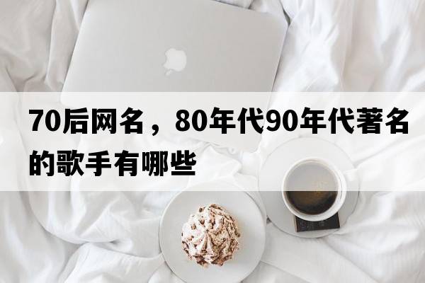 70后網(wǎng)名，80年代90年代著(zhù)名的歌手有哪些