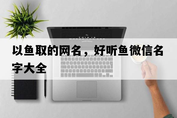 以魚(yú)取的網(wǎng)名，好聽(tīng)魚(yú)微信名字大全