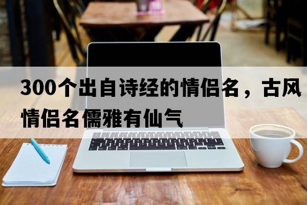 300個(gè)出自詩(shī)經(jīng)的情侶名，古風(fēng)情侶名儒雅有仙氣