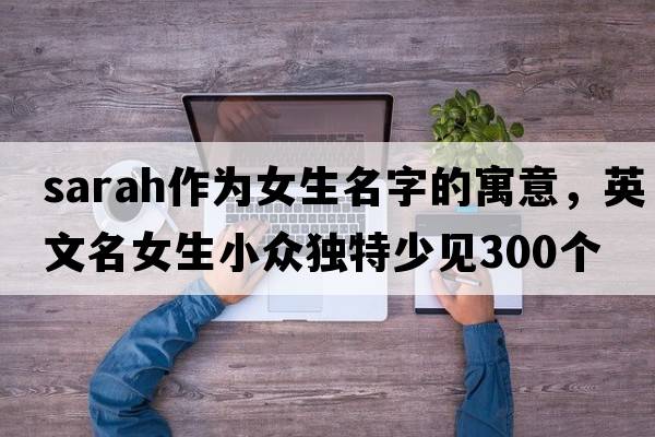 sarah作為女生名字的寓意，英文名女生小眾獨特少見(jiàn)300個(gè)