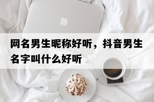 網(wǎng)名男生昵稱(chēng)好聽(tīng)，抖音男生名字叫什么好聽(tīng)