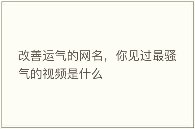 改善運氣的網(wǎng)名，你見(jiàn)過(guò)最騷氣的視頻是什么