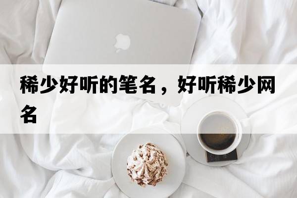 稀少好聽(tīng)的筆名，好聽(tīng)稀少網(wǎng)名