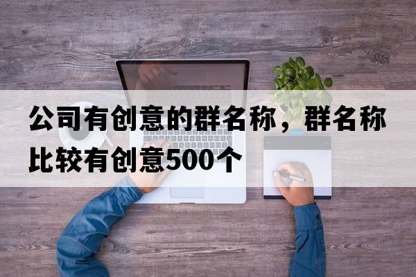 公司有創(chuàng  )意的群名稱(chēng)，群名稱(chēng)比較有創(chuàng  )意500個(gè)