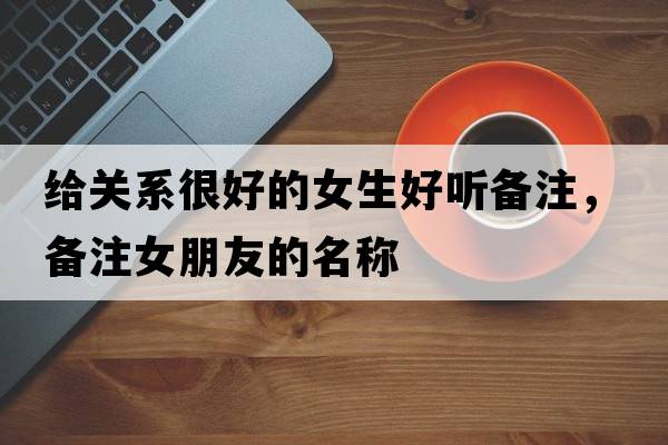 給關(guān)系很好的女生好聽(tīng)備注，備注女朋友的名稱(chēng)