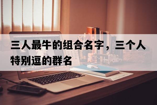 三人最牛的組合名字，三個(gè)人特別逗的群名