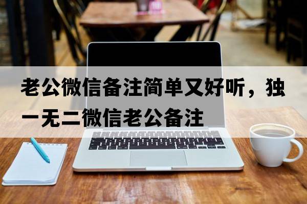 老公微信備注簡(jiǎn)單又好聽(tīng)，獨一無(wú)二微信老公備注