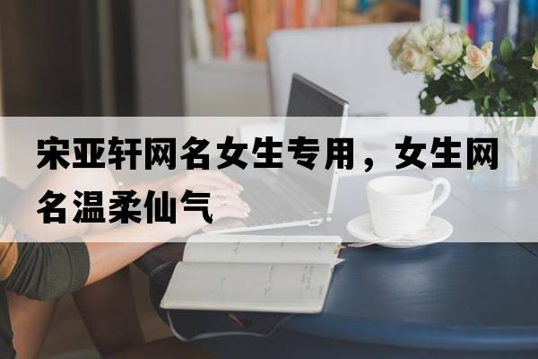 宋亞軒網(wǎng)名女生專(zhuān)用，女生網(wǎng)名溫柔仙氣