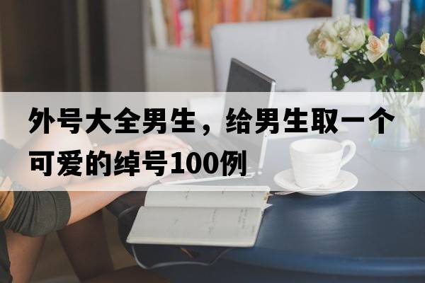 外號大全男生，給男生取一個(gè)可愛(ài)的綽號100例