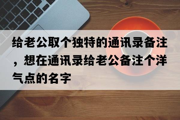 給老公取個(gè)獨特的通訊錄備注，想在通訊錄給老公備注個(gè)洋氣點(diǎn)的名字