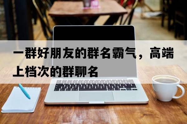 一群好朋友的群名霸氣，高端上檔次的群聊名