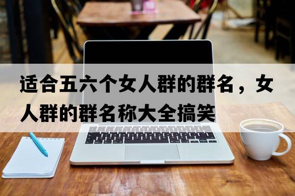 適合五六個(gè)女人群的群名，女人群的群名稱(chēng)大全搞笑