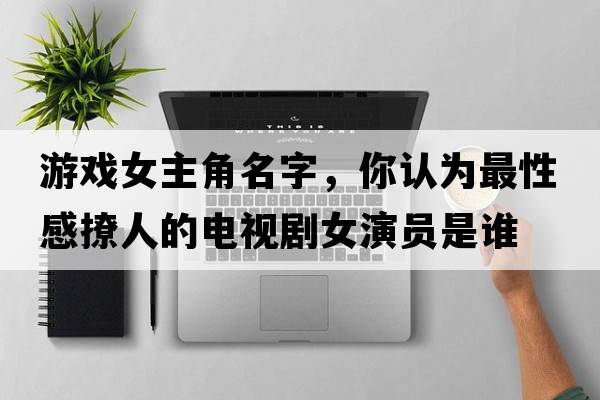 游戲女主角名字，你認為最性感撩人的電視劇女演員是誰(shuí)
