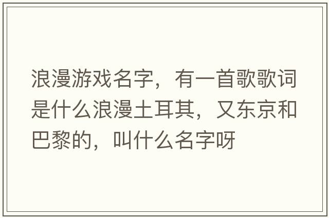 浪漫游戲名字，有一首歌歌詞是什么浪漫土耳其，又東京和巴黎的，叫什么名字呀