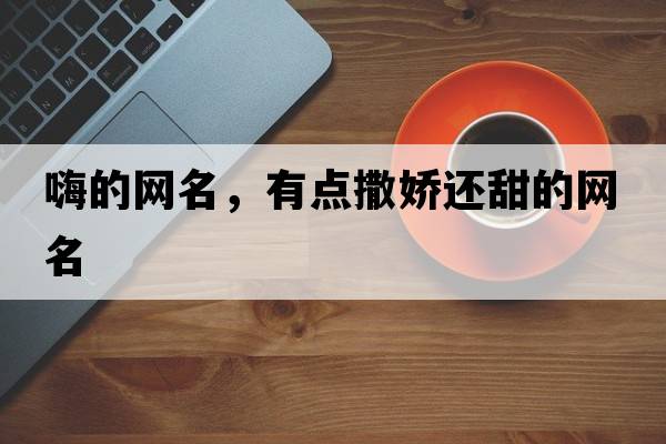 嗨的網(wǎng)名，有點(diǎn)撒嬌還甜的網(wǎng)名