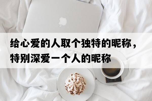 給心愛(ài)的人取個(gè)獨特的昵稱(chēng)，特別深?lèi)?ài)一個(gè)人的昵稱(chēng)