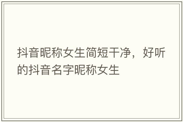 抖音昵稱(chēng)女生簡(jiǎn)短干凈，好聽(tīng)的抖音名字昵稱(chēng)女生