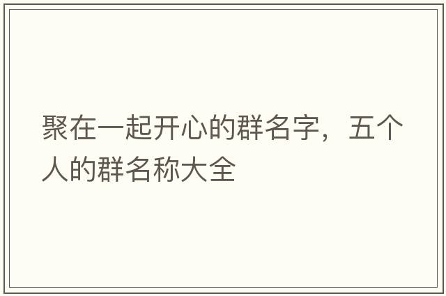 聚在一起開(kāi)心的群名字，五個(gè)人的群名稱(chēng)大全