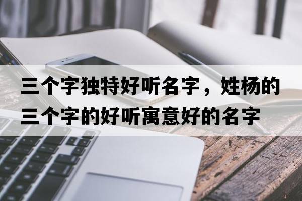 三個(gè)字獨特好聽(tīng)名字，姓楊的三個(gè)字的好聽(tīng)寓意好的名字