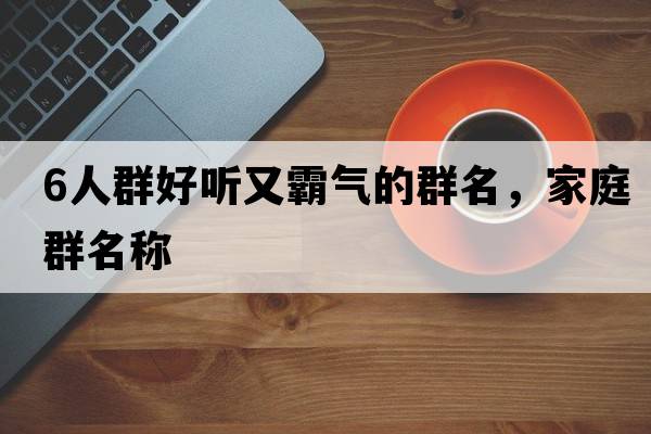 6人群好聽(tīng)又霸氣的群名，家庭群名稱(chēng)
