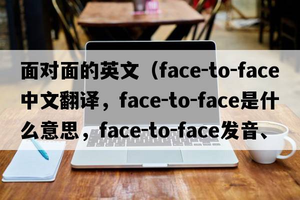 面對面的英文（face-to-face中文翻譯，face-to-face是什么意思，face-to-face發(fā)音、用法及例句）