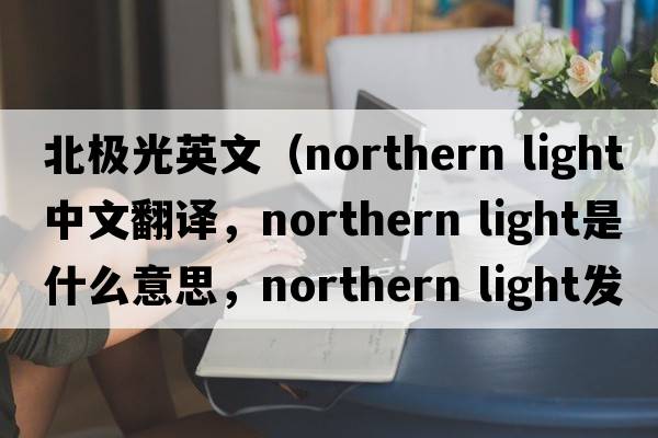 北極光英文（northern light中文翻譯，northern light是什么意思，northern light發(fā)音、用法及例句）