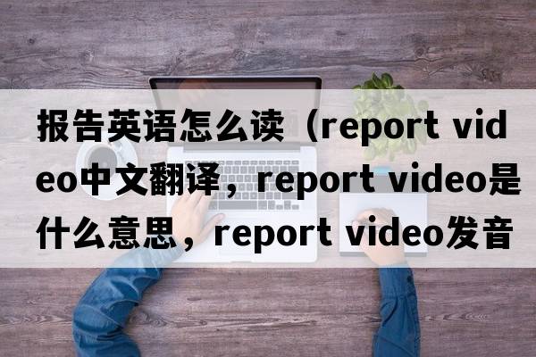 報告英語(yǔ)怎么讀（report video中文翻譯，report video是什么意思，report video發(fā)音、用法及例句）