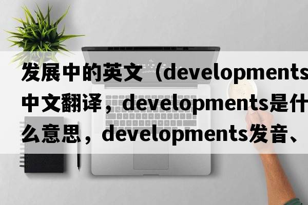 發(fā)展中的英文（developments中文翻譯，developments是什么意思，developments發(fā)音、用法及例句）
