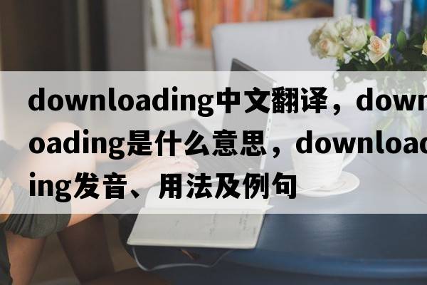 downloading中文翻譯，downloading是什么意思，downloading發(fā)音、用法及例句