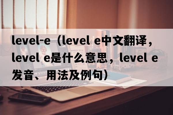 level-e（level e中文翻譯，level e是什么意思，level e發(fā)音、用法及例句）