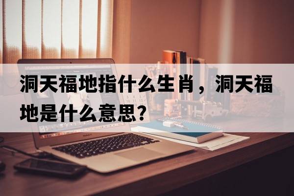 洞天福地指什么生肖，洞天福地是什么意思？