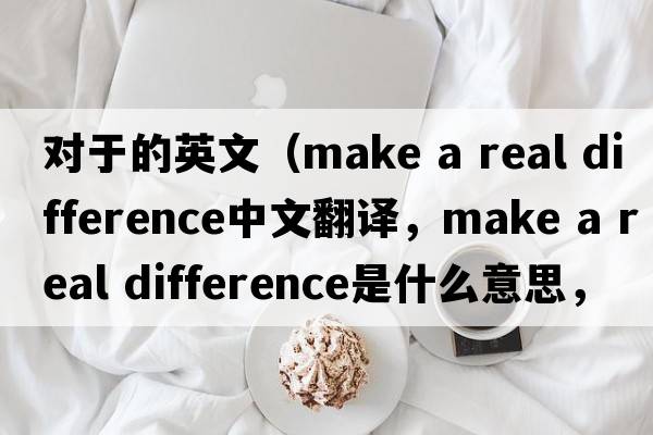 對于的英文（make a real difference中文翻譯，make a real difference是什么意思，make a real difference發(fā)音、用法及例句）