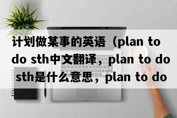 計劃做某事的英語(yǔ)（plan to do sth中文翻譯，plan to do sth是什么意思，plan to do sth發(fā)音、用法及例句）