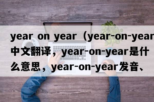 year on year（year-on-year中文翻譯，year-on-year是什么意思，year-on-year發(fā)音、用法及例句）