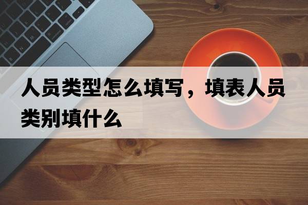 人員類(lèi)型怎么填寫(xiě)，填表人員類(lèi)別填什么