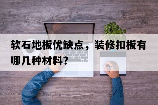 軟石地板優(yōu)缺點(diǎn)，裝修扣板有哪幾種材料？