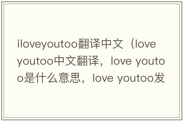 iloveyoutoo翻譯中文（love youtoo中文翻譯，love youtoo是什么意思，love youtoo發(fā)音、用法及例句）