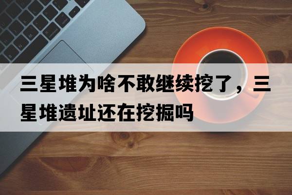 三星堆為啥不敢繼續挖了，三星堆遺址還在挖掘嗎